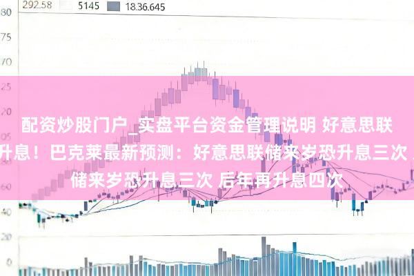 配资炒股门户_实盘平台资金管理说明 好意思联储料来岁5月就升息！巴克莱最新预测：好意思联储来岁恐升息三次 后年再升息四次