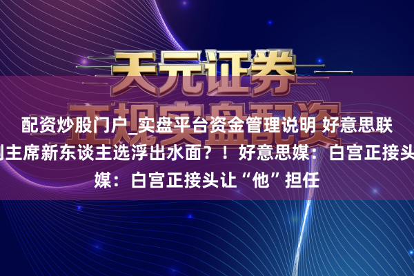 配资炒股门户_实盘平台资金管理说明 好意思联储银行监管副主席新东谈主选浮出水面？！好意思媒：白宫正接头让“他”担任