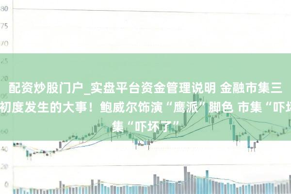 配资炒股门户_实盘平台资金管理说明 金融市集三年来初度发生的大事！鲍威尔饰演“鹰派”脚色 市集“吓坏了”