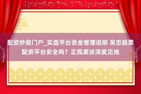 配资炒股门户_实盘平台资金管理说明 吴忠股票配资平台安全吗？正规渠谈深度见地