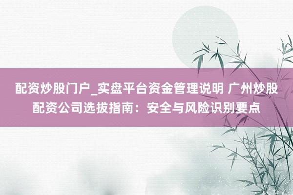 配资炒股门户_实盘平台资金管理说明 广州炒股配资公司选拔指南：安全与风险识别要点