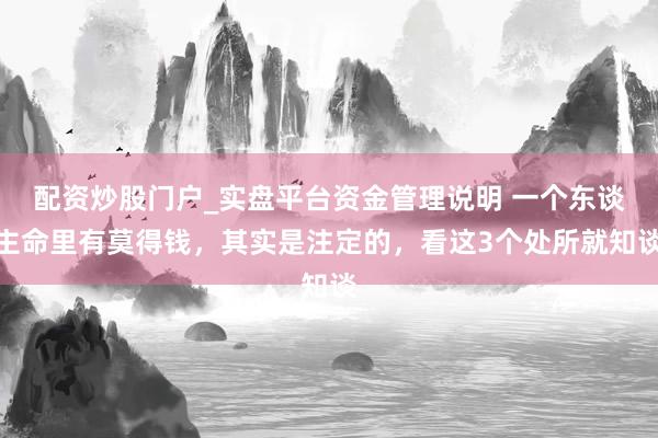 配资炒股门户_实盘平台资金管理说明 一个东谈主命里有莫得钱，其实是注定的，看这3个处所就知谈