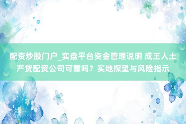 配资炒股门户_实盘平台资金管理说明 成王人土产货配资公司可靠吗？实地探望与风险指示