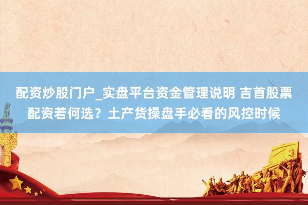 配资炒股门户_实盘平台资金管理说明 吉首股票配资若何选？土产货操盘手必看的风控时候