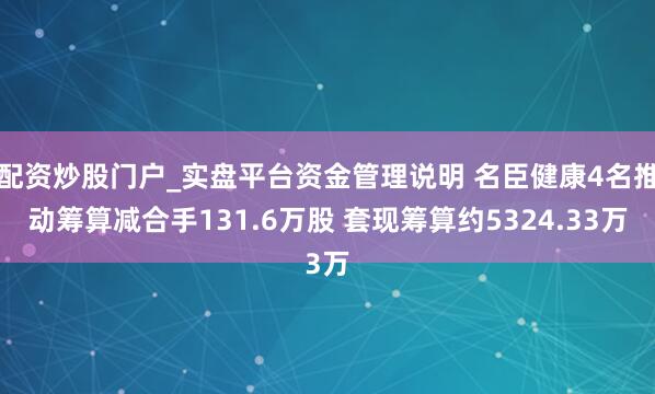 配资炒股门户_实盘平台资金管理说明 名臣健康4名推动筹算减合手131.6万股 套现筹算约5324.33万