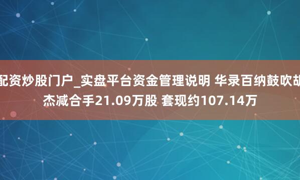 配资炒股门户_实盘平台资金管理说明 华录百纳鼓吹胡杰减合手21.09万股 套现约107.14万