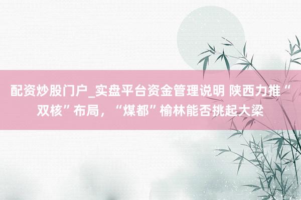 配资炒股门户_实盘平台资金管理说明 陕西力推“双核”布局，“煤都”榆林能否挑起大梁