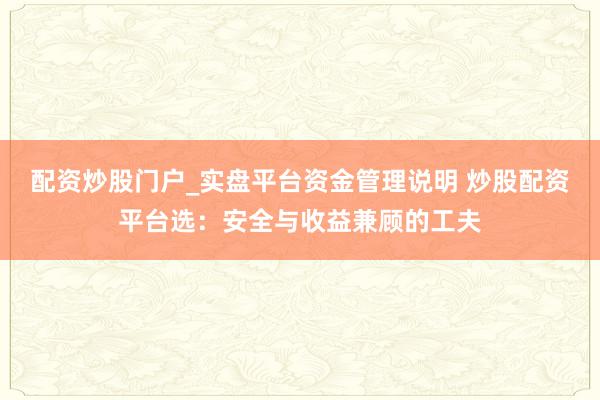配资炒股门户_实盘平台资金管理说明 炒股配资平台选：安全与收益兼顾的工夫