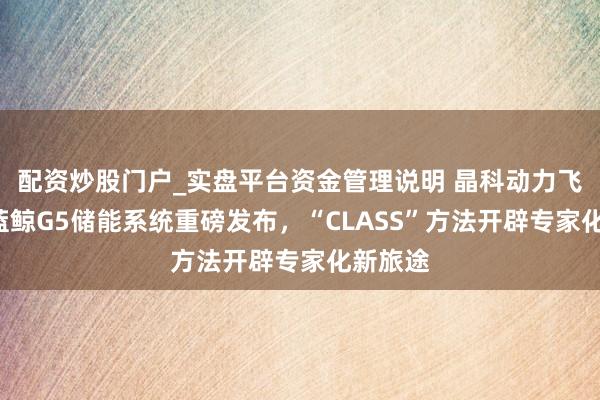配资炒股门户_实盘平台资金管理说明 晶科动力飞虎5、蓝鲸G5储能系统重磅发布，“CLASS”方法开辟专家化新旅途